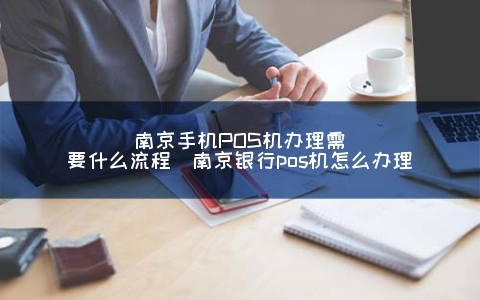 南京手机POS机申请需要什么步骤(南京银行pos机怎么申请)