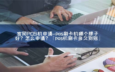 官网POS机申请-posPOS机哪个牌子好？怎么申请？「pos机刷卡多久到账」