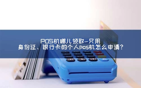 POS机哪儿领取-只用身份证、银行卡的个人pos机怎么申请？