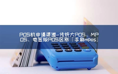 POS机申请渠道-传统大POS、MPOS、电签版POS区别「手刷mpos」