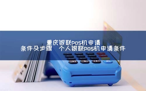 重庆银联pos机申请条件及步骤（个人银联pos机申请条件）