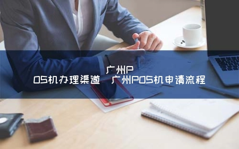 广州POS机办理渠道（广州POS机申请流程）