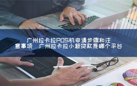 广州拉卡拉POS机申请步骤和注意事项（广州拉卡拉小额贷款是哪个平台）