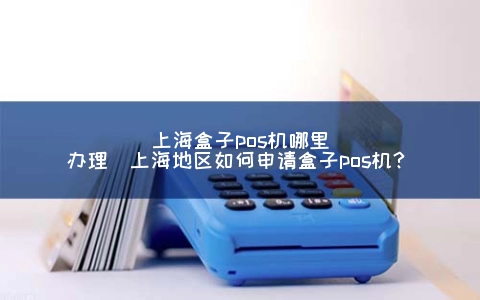 上海盒子POS机哪里申请(上海地区怎么申请盒子POS机？)