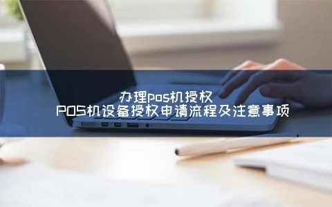 申请POS机授权(POS机设备授权申请步骤及注意事项)