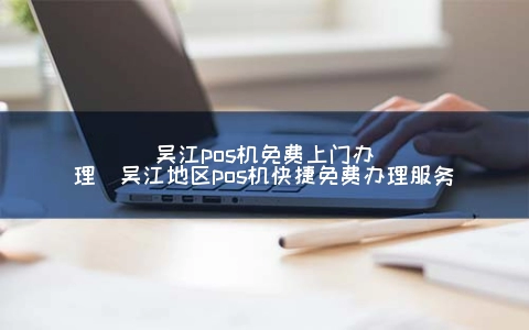 吴江POS机免费上门申请(吴江地区POS机快捷免费申请服务)
