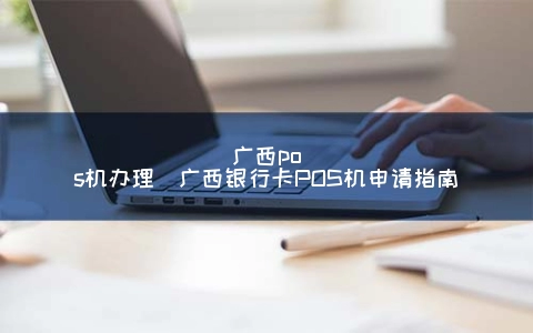 广西POS机申请(广西银行卡POS机申请指南)