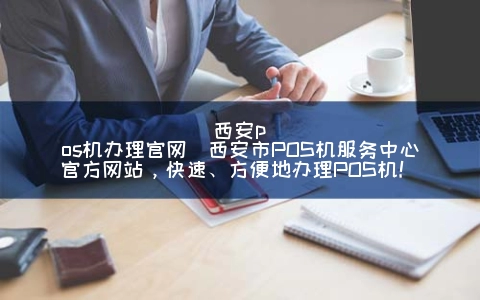 西安POS机申请官网(西安市POS机服务中心官方网站，快速、方便地申请POS机！)