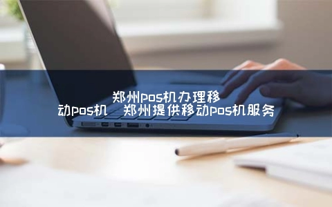 郑州POS机申请移动POS机(郑州提供移动POS机服务)