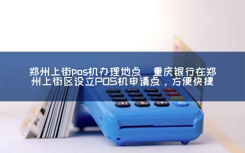 郑州上街POS机申请地点(重庆银行在郑州上街区设立POS机申请点，方便快捷)
