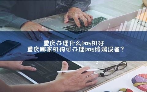 重庆申请什么POS机好(重庆哪家机构可申请POS终端设备？)