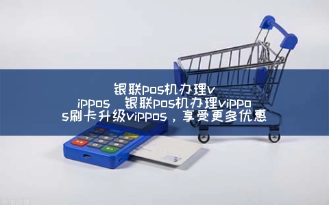 银联POS机申请vipPOS(银联POS机申请vipPOS刷卡升级vipPOS，享受更多优惠)