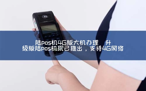 陆POS机4G版大机申请(升级版陆POS机现已推出，支持4G网络)