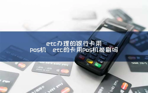 etc申请的银行卡用POS机（etc的卡用POS机能刷吗）