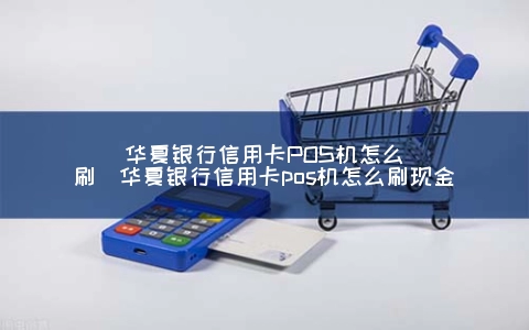 华夏银行信用卡POS机怎么刷（华夏银行信用卡POS机怎么刷现金）