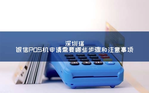 深圳瑞银信POS机申请需要哪些步骤和注意事项