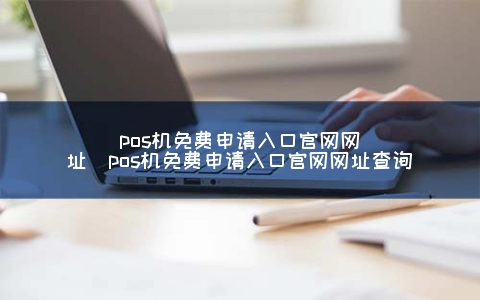 POS机免费申请入口官网网址（POS机免费申请入口官网网址查询）
