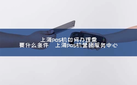 上海POS机怎么申请需要什么条件（上海POS机营销服务中心）