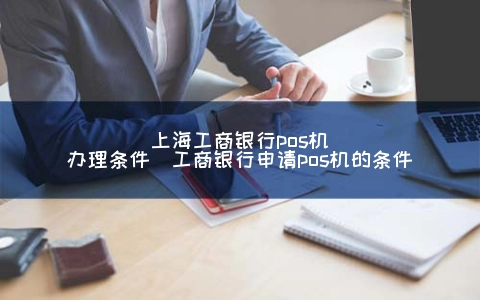 上海工商银行POS机申请条件（工商银行申请POS机的条件）