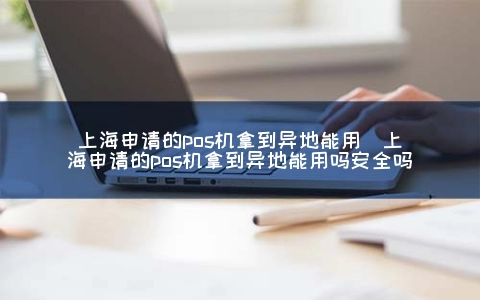 上海申请的POS机拿到异地能用（上海申请的POS机拿到异地能用吗安全吗）
