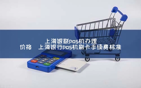 上海银联POS机申请价格（上海银行POS机刷卡手续费标准）