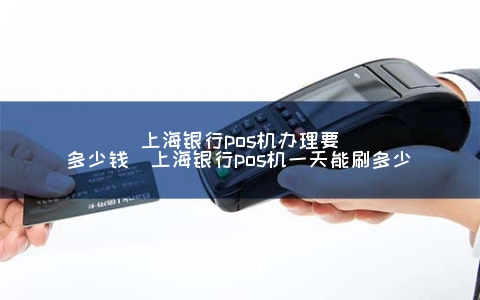上海银行POS机申请要多少钱（上海银行POS机一天能刷多少）
