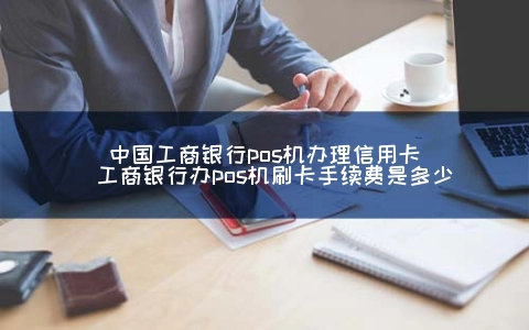 中国工商银行POS机申请信用卡（工商银行办POS机刷卡手续费是多少）
