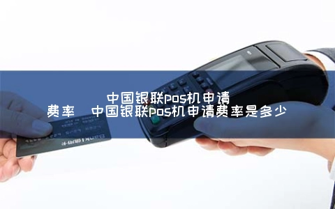中国银联POS机申请费率（中国银联POS机申请费率是多少）