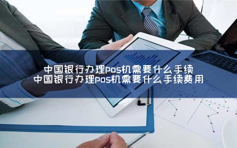中国银行申请POS机需要什么手续（中国银行申请POS机需要什么手续费用）