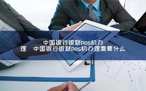 中国银行银联POS机申请（中国银行银联POS机申请需要什么）