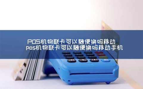 POS机物联卡可以随便换吗移动（POS机物联卡可以随便换吗移动手机）