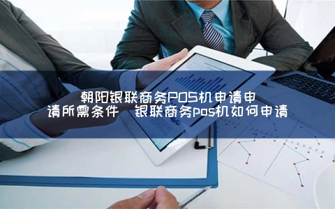 朝阳银联商务POS机申请申请所需条件（银联商务POS机怎么申请）