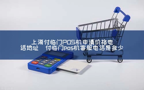 上海付临门POS机申请价格电话地址（付临门POS机客服电话是多少）