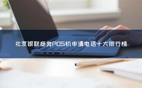 北京银联商务POS机申请电话十大排行榜