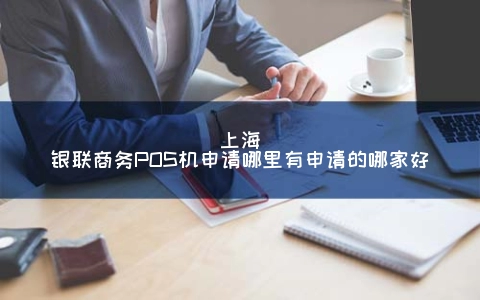上海银联商务POS机申请哪里有申请的哪家好