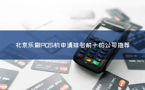 北京乐刷POS机申请排名前十的公司推荐