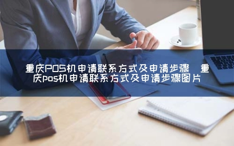 重庆POS机申请联系方式及申请步骤（重庆POS机申请联系方式及申请步骤图片）