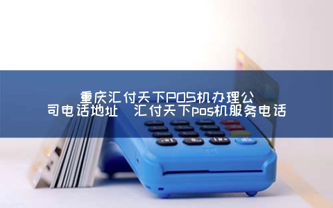 重庆汇付天下POS机申请公司电话地址（汇付天下POS机服务电话）