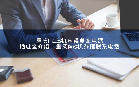 重庆POS机申请费率电话地址全介绍（重庆POS机申请联系电话）