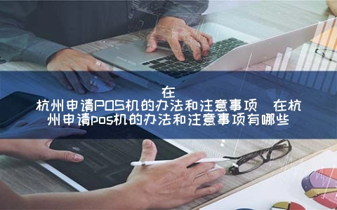 在杭州申请POS机的办法和注意事项（在杭州申请POS机的办法和注意事项有哪些）