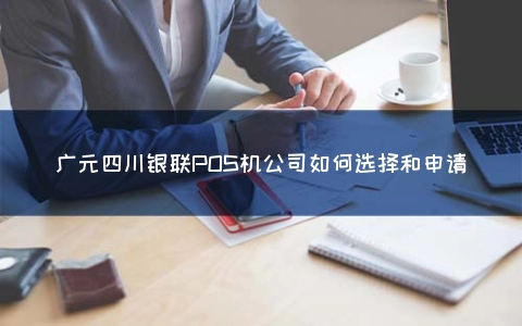 广元四川银联POS机公司怎么选择和申请