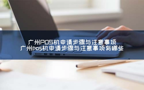广州POS机申请步骤与注意事项（广州POS机申请步骤与注意事项有哪些）