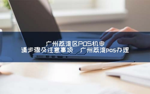 广州荔湾区POS机申请步骤及注意事项（广州荔湾POS申请）