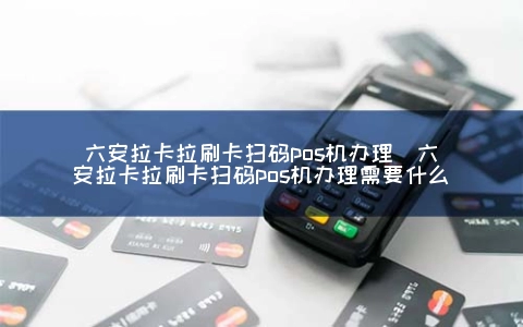 六安拉卡拉刷卡扫码POS机申请（六安拉卡拉刷卡扫码POS机申请需要什么）