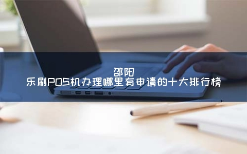 邵阳乐刷POS机申请哪里有申请的十大排行榜
