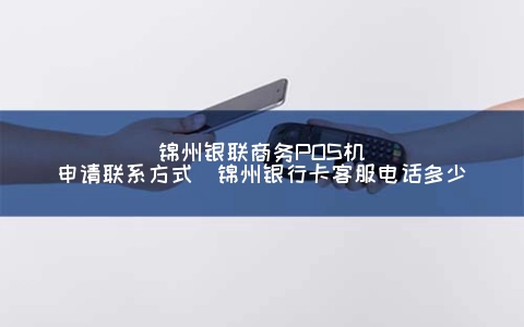 锦州银联商务POS机申请联系方式（锦州银行卡客服电话多少）