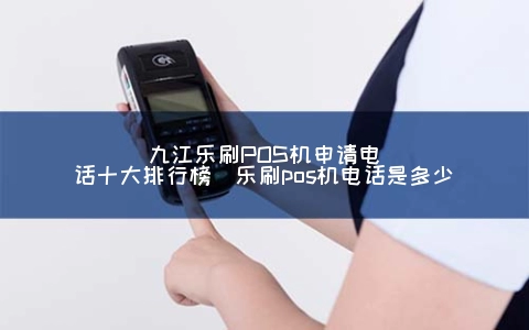 九江乐刷POS机申请电话十大排行榜（乐刷POS机电话是多少）