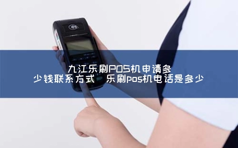 九江乐刷POS机申请多少钱联系方式（乐刷POS机电话是多少）