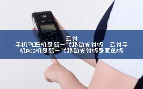 云付手机POS机是新一代移动支付吗（云付手机POS机是新一代移动支付吗是真的吗）