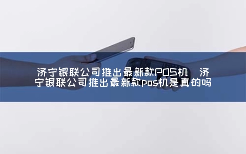 济宁银联公司推出最新款POS机（济宁银联公司推出最新款POS机是真的吗）